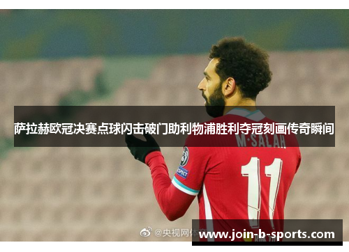 萨拉赫欧冠决赛点球闪击破门助利物浦胜利夺冠刻画传奇瞬间