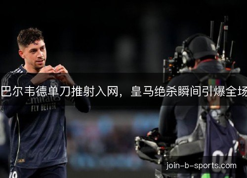 巴尔韦德单刀推射入网，皇马绝杀瞬间引爆全场